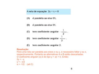 Resolução:
Para uma reta ser paralela aos eixos x ou y, é necessário faltar y ou x,
respectivamente. Portanto as alternativas A e B estão descartadas.
O coeficiente angular (a) é do tipo y = ax + b. Então:
2y = - x
y = - x/2
a = -1/2 : (alt C)
                                                       8
 
