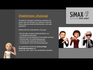 Ergebnisse: (Auszug)
Großteil der befragten Gehörlosen äußerte sich
positiv über den Einsatz von Avataren; Nach der
Demo stieg der Anteil der Befürworter nochmals
signifikant.

Kritikpunkte der präsentierten Lösungen:

• Bei fast allen Avataren fehlende Mimik und
  unzulängliches Mundbild
• Ausdruck und die fehlende Emotionalität vermisst.
• Roboterhafte und steife Bewegungen
• schlechte oder fehlende 3D Ansichten
• unzulängliche (Ober) Körperbewegungen

Am positivsten schnitt die cartoonartige
Gebärdenanimation ab;
wurde als sehr warm und verständlich bewertet!
 