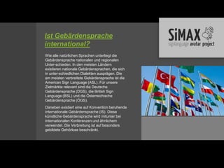 Ist Gebärdensprache
international?
Wie alle natürlichen Sprachen unterliegt die
Gebärdensprache nationalen und regionalen
Unter-schieden. In den meisten Ländern
existieren nationale Gebärdensprachen, die sich
in unter-schiedlichen Dialekten ausprägen. Die
am meisten verbreitete Gebärdensprache ist die
American Sign Language (ASL). Für unsere
Zielmärkte relevant sind die Deutsche
Gebärdensprache (DGS), die British Sign
Language (BSL) und die Österreichische
Gebärdensprache (ÖGS).
Daneben existiert eine auf Konvention beruhende
internationale Gebärdensprache (IS). Diese
künstliche Gebärdensprache wird mitunter bei
internationalen Konferenzen und ähnlichem
verwendet. Die Verbreitung ist auf besonders
gebildete Gehörlose beschränkt.
 