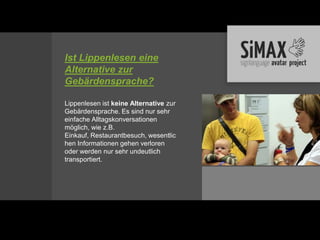 Ist Lippenlesen eine
Alternative zur
Gebärdensprache?

Lippenlesen ist keine Alternative zur
Gebärdensprache. Es sind nur sehr
einfache Alltagskonversationen
möglich, wie z.B.
Einkauf, Restaurantbesuch, wesentlic
hen Informationen gehen verloren
oder werden nur sehr undeutlich
transportiert.
 