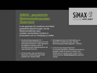 SiMAX - gesetzliche
Rahmenbedingungen
Österreich
In der gesamten EU existieren eine Reihe
gesetzlicher Bestimmungen, die die
Medienschaffenden dazu
anhalten, barrierefreien Content zu
produzieren und zur Verfügung zu stellen

 Bundesverfassungsgesetz Art. 7             Bundesgesetz über die Gleichstellung von
  (Gleichbehandlung behinderter und nicht     Menschen mit Behinderungen (Bundes-
  behinderter Menschen in allen Bereichen     Behindertengleichstellungsgesetz – BGStG)
  des täglichen Lebens) und Art. 8
  (Anerkennung der Gebärdensprache als       E-Government Gesetz Österreich
  eigenständige Sprache)                      Es sind alle öffentlichen Websites barrierefrei zu
                                              gestalten. Dabei ist darauf zu achten, dass
 UN-Konvention über die Rechte von           Inhalte auch in Leichter Lesen Version und in
  Menschen mit Behinderungen 2006             Österreichischer Gebärdensprache angeboten
  (ratifiziert 26. Oktober 2008)              werden.
 