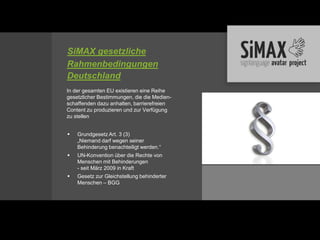 SiMAX gesetzliche
Rahmenbedingungen
Deutschland
In der gesamten EU existieren eine Reihe
gesetzlicher Bestimmungen, die die Medien-
schaffenden dazu anhalten, barrierefreien
Content zu produzieren und zur Verfügung
zu stellen


   Grundgesetz Art. 3 (3)
    „Niemand darf wegen seiner
    Behinderung benachteiligt werden.“
   UN-Konvention über die Rechte von
    Menschen mit Behinderungen
    - seit März 2009 in Kraft
   Gesetz zur Gleichstellung behinderter
    Menschen – BGG
 