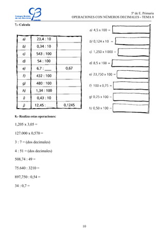 5º de E. Primaria
OPERACIONES CON NÚMEROS DECIMALES - TEMA 8
10
7.- Calcula
8.- Realiza estas operaciones:
1,205 x 3,05 =
127.000 x 0,570 =
3 : 7 = (dos decimales)
4 : 51 = (dos decimales)
508,74 : 49 =
75.640 : 3210 =
897,750 : 0,54 =
34 : 0,7 =
 