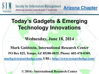 Today’s Gadgets & Emerging
Technology Innovations
Wednesday, June 18, 2014
Mark Goldstein, International Research Center
PO Box 825, Tempe, AZ 85280-0825, Phone: 602-470-0389,
markg@researchedge.com, URL: http://www.researchedge.com/
© 2014 - International Research Center
Arizona Chapter
Arizona Chapter
 