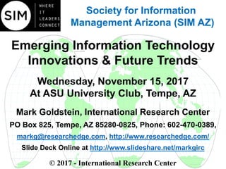 Emerging Information Technology
Innovations & Future Trends
Wednesday, November 15, 2017
At ASU University Club, Tempe, AZ
Mark Goldstein, International Research Center
PO Box 825, Tempe, AZ 85280-0825, Phone: 602-470-0389,
markg@researchedge.com, http://www.researchedge.com/
Slide Deck Online at http://www.slideshare.net/markgirc
© 2017 - International Research Center
Arizona Chapter
Society for Information
Management Arizona (SIM AZ)
 