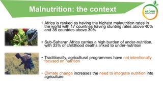 Malnutrition: The Context
• Africa is ranked as having the highest malnutrition rates in
the world with 17 countries having stunting rates above 40%
and 36 countries above 30%
• Sub-Saharan Africa carries a high burden of under-nutrition,
with 33% of childhood deaths linked to under-nutrition
• Traditionally, agricultural programmes have not intentionally
focused on nutrition
• Climate change increases the need to integrate nutrition into
agriculture
Malnutrition: the context
 