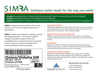 Software tailor-made for the way you work!
Imagine knowing minute to minute what has been packed, what is in inventory and what has shipped.
Imagine being able to print a lot traceability report on demand.
Imagine being fully PTI compliant and having a partner that keeps you up to date with the newest regulations.
SIMBA is designed to ﬁt your process, not to make
you ﬁt ours. You own your data and there are no
monthly fees.
SIMBA manages your production, packing, inventory
and shipping processes. The system is fully PTI
compliant, provides complete end-to-end
traceability, and can integrate into your accounting
system so that you and your salespeople have
current inventory moment to moment!
ACCURATE INVENTORY
SIMBA keeps detailed inventory records, tracing the carton to a location or
accumulating cartons onto a pallet. Move the carton, remove it from one
pallet and put it on another—all is tracked by SIMBA.
PRODUCTION DETAIL MINUTE-BY-MINUTE
SIMBA records production as it happens. All production information is
recorded in detail (product, lot, carton number, date, etc.) when the label is
printed.
TRACEABILITY
Respond to Customers’Produce Traceability Initiatives by printing GS-1
labels. Each lot, carton, or pallet can be traced back to it’s origin. SIMBA can
print labels faster than you can put them on the boxes!
SHIPPING INFORMATION IN DETAIL
With the Van Loading feature, SIMBA records which carton or pallet is
loaded onto what van. A bill of lading and a manifest are created with
weight automatically calculated. This complete record eliminates customer
short-shipment disputes
800-342-3999 / 425-216-1204
(01) 1 0859555001058 (10) BRNONE3232
Dynamic Systems, Inc. Redmond, WA
Carton ID: 1234567
Onion/Vidalia SW
40 Lbs, US #1
Product of USA
Pack Date
Jul17
31
82
PTI Case Label www.a-barcode.com
15331 NE 90th Street
Redmond, WA 98052
 