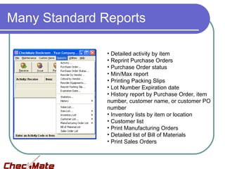 Many Standard Reports

               • Detailed activity by item
               • Reprint Purchase Orders
               • Purchase Order status
               • Min/Max report
               • Printing Packing Slips
               • Lot Number Expiration date
               • History report by Purchase Order, item
               number, customer name, or customer PO
               number
               • Inventory lists by item or location
               • Customer list
               • Print Manufacturing Orders
               • Detailed list of Bill of Materials
               • Print Sales Orders
 