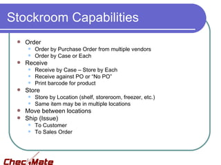 Stockroom Capabilities
    Order
        Order by Purchase Order from multiple vendors
        Order by Case or Each
    Receive
        Receive by Case – Store by Each
        Receive against PO or “No PO”
        Print barcode for product
    Store
        Store by Location (shelf, storeroom, freezer, etc.)
        Same item may be in multiple locations
  Move between locations
  Ship (Issue)
        To Customer
        To Sales Order
 