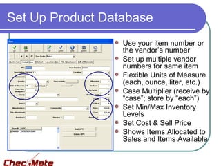 Set Up Product Database
                   Use your item number or
                    the vendor’s number
                   Set up multiple vendor
                    numbers for same item
                   Flexible Units of Measure
                    (each, ounce, liter, etc.)
                   Case Multiplier (receive by
                    “case”; store by “each”)
                   Set Min/Max Inventory
                    Levels
                   Set Cost & Sell Price
                   Shows Items Allocated to
                    Sales and Items Available
 