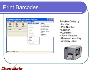 Print Barcodes

                 Print Bar Codes by
                 • Location
                 • Part Number
                 • Location
                 • Customer
                 • Serial Numbers
                 • Received Inventory
                 • Arbitrary Label
 