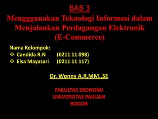 BAB 3
Mengggunakan Teknologi Informasi dalam
 Menjalankan Perdagangan Elektronik
           (E-Commerce)
Nama Kelompok:
 Candida R.N      (0211 11 098)
 Elsa Mayasari    (0211 11 117)

              Dr. Wonny A.R,MM.,SE

                   FAKULTAS EKONOMI
                  UNIVERSITAS PAKUAN
                        BOGOR
 