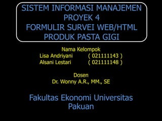 SISTEM INFORMASI MANAJEMEN
          PROYEK 4
 FORMULIR SURVEI WEB/HTML
     PRODUK PASTA GIGI
            Nama Kelompok
   Lisa Andriyani    ( 021111143 )
   Alsani Lestari    ( 021111148 )

               Dosen
       Dr. Wonny A.R., MM., SE


 Fakultas Ekonomi Universitas
            Pakuan
 