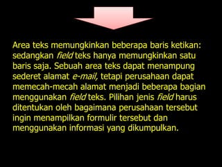 Area teks memungkinkan beberapa baris ketikan:
sedangkan field teks hanya memungkinkan satu
baris saja. Sebuah area teks dapat menampung
sederet alamat e-mail, tetapi perusahaan dapat
memecah-mecah alamat menjadi beberapa bagian
menggunakan field teks. Pilihan jenis field harus
ditentukan oleh bagaimana perusahaan tersebut
ingin menampilkan formulir tersebut dan
menggunakan informasi yang dikumpulkan.
 