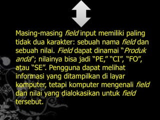 Masing-masing field input memiliki paling
tidak dua karakter: sebuah nama field dan
sebuah nilai. Field dapat dinamai “Produk
anda”; nilainya bisa jadi “PE,” “CI”, “FO”,
atau “SE”. Pengguna dapat melihat
informasi yang ditampilkan di layar
komputer, tetapi komputer mengenali field
dan nilai yang dialokasikan untuk field
tersebut.
 