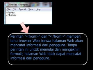 Perintah “<from>“ dan “</from>” memberi
tahu browser Web bahwa halaman Web akan
mencatat informasi dari pengguna. Tanpa
perintah ini untUk memulai dan mengakhiri
formulir, halaman Web tidak dapat mencatat
informasi dari pengguna.
 