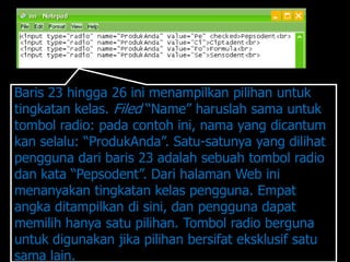 Baris 23 hingga 26 ini menampilkan pilihan untuk
tingkatan kelas. Filed “Name” haruslah sama untuk
tombol radio: pada contoh ini, nama yang dicantum
kan selalu: “ProdukAnda”. Satu-satunya yang dilihat
pengguna dari baris 23 adalah sebuah tombol radio
dan kata “Pepsodent”. Dari halaman Web ini
menanyakan tingkatan kelas pengguna. Empat
angka ditampilkan di sini, dan pengguna dapat
memilih hanya satu pilihan. Tombol radio berguna
untuk digunakan jika pilihan bersifat eksklusif satu
sama lain.
 