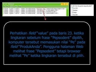 Perhatikan field “value” pada baris 23. ketika
 lingkaran sebelum frase “Pepsodent” dipilih,
komputer tersebut memasukan nilai “Pe” pada
 field “ProdukAnda”. Pengguna halaman Web
   melihat frase “Pepsodent” tetapi browser
melihat “Pe” ketika lingkaran tersebut di pilih.
 
