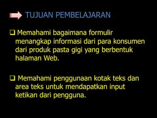 TUJUAN PEMBELAJARAN

 Memahami bagaimana formulir
 menangkap informasi dari para konsumen
 dari produk pasta gigi yang berbentuk
 halaman Web.

 Memahami penggunaan kotak teks dan
 area teks untuk mendapatkan input
 ketikan dari pengguna.
 