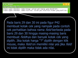 Pada baris 29 dan 30 ini pada figur P42
membuat kotak cek yang nampak pada contoh
cek perhatikan bahwa nama field berbeda pada
baris 29 dan 30 hingga masing-masing baris
membuat fieldnya dan banyak kotak cek yang
dipilih. Jika kotak harga “?” dipilih dengan klik
mouse, maka field on memiliki nilai yes jika field
ini tidak dipilih maka tidak ada nilai.
 