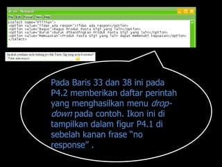 Pada Baris 33 dan 38 ini pada
P4.2 memberikan daftar perintah
yang menghasilkan menu drop-
down pada contoh. Ikon ini di
tampilkan dalam figur P4.1 di
sebelah kanan frase “no
response” .
 