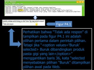 Figur P4.1

Perhatikan bahwa “Tidak ada respon” di
tampilkan pada figur P4.1 ini adalah
pilihan pertama dalam perintah pilihan.
Tetapi jika “<option values=„Buruk‟
selected> Buruk dibandingkan produk
pasta gigi yang lain</option>”
menggantikan baris 36, kata “selected
menyebabkan pilihan “Buruk” ditampilkan
pilihan awal pada Web.
 