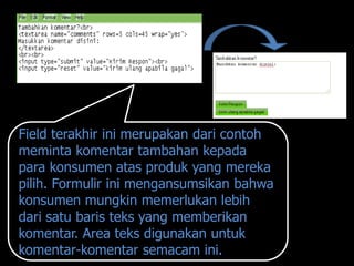Field terakhir ini merupakan dari contoh
meminta komentar tambahan kepada
para konsumen atas produk yang mereka
pilih. Formulir ini mengansumsikan bahwa
konsumen mungkin memerlukan lebih
dari satu baris teks yang memberikan
komentar. Area teks digunakan untuk
komentar-komentar semacam ini.
 