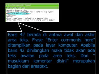 Baris 42 berada di antara awal dan akhir
area teks. Frase “Enter comments here”
ditampilkan pada layar komputer. Apabila
baris 42 dihilangkan maka tidak akan ada
teks awalan pada area teks. Dan “
masukkam komentar disini” merupakan
bagian dari areatext.
 