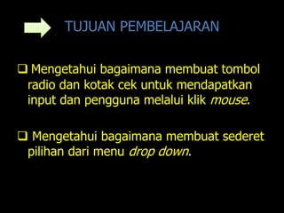 TUJUAN PEMBELAJARAN

 Mengetahui bagaimana membuat tombol
 radio dan kotak cek untuk mendapatkan
 input dan pengguna melalui klik mouse.

 Mengetahui bagaimana membuat sederet
 pilihan dari menu drop down.
 