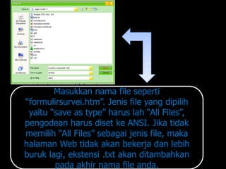 Masukkan nama file seperti
“formulirsurvei.htm”. Jenis file yang dipilih
 yaitu “save as type” harus lah “All Files”,
pengodean harus diset ke ANSI. Jika tidak
memilih “All Files” sebagai jenis file, maka
halaman Web tidak akan bekerja dan lebih
buruk lagi, ekstensi .txt akan ditambahkan
        pada akhir nama file anda.
 