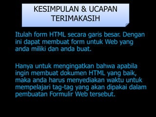 KESIMPULAN & UCAPAN
          TERIMAKASIH
Itulah form HTML secara garis besar. Dengan
ini dapat membuat form untuk Web yang
anda miliki dan anda buat.

Hanya untuk mengingatkan bahwa apabila
ingin membuat dokumen HTML yang baik,
maka anda harus menyediakan waktu untuk
mempelajari tag-tag yang akan dipakai dalam
pembuatan Formulir Web tersebut.
 
