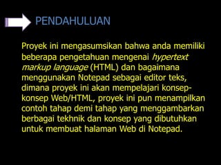 PENDAHULUAN

Proyek ini mengasumsikan bahwa anda memiliki
beberapa pengetahuan mengenai hypertext
markup language (HTML) dan bagaimana
menggunakan Notepad sebagai editor teks,
dimana proyek ini akan mempelajari konsep-
konsep Web/HTML, proyek ini pun menampilkan
contoh tahap demi tahap yang menggambarkan
berbagai tekhnik dan konsep yang dibutuhkan
untuk membuat halaman Web di Notepad.
 