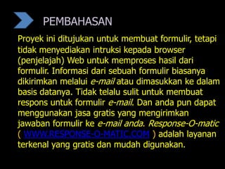 PEMBAHASAN
Proyek ini ditujukan untuk membuat formulir, tetapi
tidak menyediakan intruksi kepada browser
(penjelajah) Web untuk memproses hasil dari
formulir. Informasi dari sebuah formulir biasanya
dikirimkan melalui e-mail atau dimasukkan ke dalam
basis datanya. Tidak telalu sulit untuk membuat
respons untuk formulir e-mail. Dan anda pun dapat
menggunakan jasa gratis yang mengirimkan
jawaban formulir ke e-mail anda. Response-O-matic
( WWW.RESPONSE-O-MATIC.COM ) adalah layanan
terkenal yang gratis dan mudah digunakan.
 
