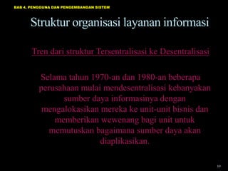 BAB 4. PENGGUNA DAN PENGEMBANGAN SISTEM




      Struktur organisasi layanan informasi

       Tren dari struktur Tersentralisasi ke Desentralisasi

          Selama tahun 1970-an dan 1980-an beberapa
          perusahaan mulai mendesentralisasi kebanyakan
                sumber daya informasinya dengan
           mengalokasikan mereka ke unit-unit bisnis dan
              memberikan wewenang bagi unit untuk
             memutuskan bagaimana sumber daya akan
                          diaplikasikan.

                                                              10
 