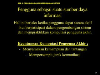 BAB 4. PENGGUNA DAN PENGEMBANGAN SISTEM



  Pengguna sebagai suatu sumber daya
              informasi
Hal ini berlaku ketika pengguna dapat secara aktif
  ikut berpatisipasi dalam pengembangan sistem
  dan mempraktikkan komputasi pengguna akhir.

  Keuntungan Komputasi Pengguna Akhir :
  - Menyamakan kemampuan dan tantangan
     - Mempersempit jarak komunikasi



                                                     18
 