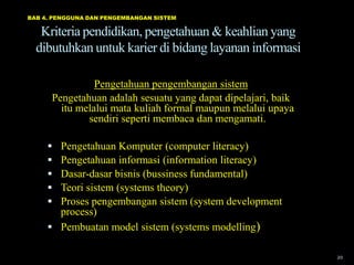 BAB 4. PENGGUNA DAN PENGEMBANGAN SISTEM

   Kriteria pendidikan, pengetahuan & keahlian yang
  dibutuhkan untuk karier di bidang layanan informasi

                Pengetahuan pengembangan sistem
      Pengetahuan adalah sesuatu yang dapat dipelajari, baik
        itu melalui mata kuliah formal maupun melalui upaya
              sendiri seperti membaca dan mengamati.

      Pengetahuan Komputer (computer literacy)
      Pengetahuan informasi (information literacy)
      Dasar-dasar bisnis (bussiness fundamental)
      Teori sistem (systems theory)
      Proses pengembangan sistem (system development
       process)
      Pembuatan model sistem (systems modelling)

                                                               20
 