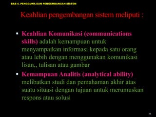 BAB 4. PENGGUNA DAN PENGEMBANGAN SISTEM




     Keahlian pengembangan sistem meliputi :

   Keahlian Komunikasi (communications
    skills) adalah kemampuan untuk
    menyampaikan informasi kepada satu orang
    atau lebih dengan menggunakan komunikasi
    lisan,, tulisan atau gambar
   Kemampuan Analitis (analytical ability)
    melibatkan studi dan pemahaman akhir atas
    suatu situasi dengan tujuan untuk merumuskan
    respons atau solusi

                                                   21
 