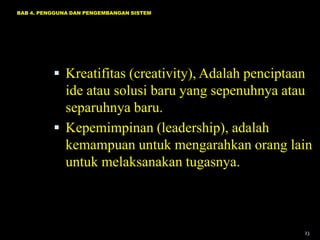 BAB 4. PENGGUNA DAN PENGEMBANGAN SISTEM




           Kreatifitas (creativity), Adalah penciptaan
            ide atau solusi baru yang sepenuhnya atau
            separuhnya baru.
           Kepemimpinan (leadership), adalah
            kemampuan untuk mengarahkan orang lain
            untuk melaksanakan tugasnya.



                                                      23
 