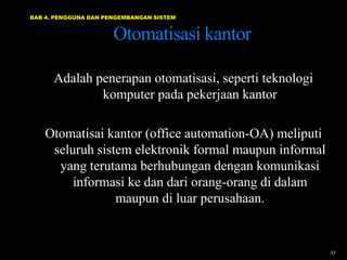 BAB 4. PENGGUNA DAN PENGEMBANGAN SISTEM


                      Otomatisasi kantor

      Adalah penerapan otomatisasi, seperti teknologi
              komputer pada pekerjaan kantor

    Otomatisai kantor (office automation-OA) meliputi
     seluruh sistem elektronik formal maupun informal
      yang terutama berhubungan dengan komunikasi
         informasi ke dan dari orang-orang di dalam
                 maupun di luar perusahaan.


                                                        27
 