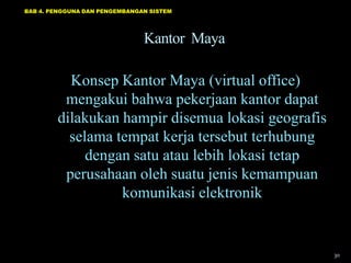 BAB 4. PENGGUNA DAN PENGEMBANGAN SISTEM




                               Kantor Maya

          Konsep Kantor Maya (virtual office)
         mengakui bahwa pekerjaan kantor dapat
        dilakukan hampir disemua lokasi geografis
          selama tempat kerja tersebut terhubung
             dengan satu atau lebih lokasi tetap
         perusahaan oleh suatu jenis kemampuan
                  komunikasi elektronik


                                                    30
 
