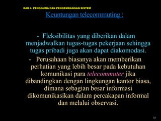 BAB 4. PENGGUNA DAN PENGEMBANGAN SISTEM


            Keuntungan telecommuting :

     - Fleksibilitas yang diberikan dalam
 menjadwalkan tugas-tugas pekerjaan sehingga
   tugas pribadi juga akan dapat diakomodasi.
  - Perusahaan biasanya akan memberikan
   perhatian yang lebih besar pada kebutuhan
       komunikasi para telecommuter jika
 dibandingkan dengan lingkungan kantor biasa,
        dimana sebagian besar informasi
  dikomunikasikan dalam percakapan informal
             dan melalui observasi.
                                                32
 
