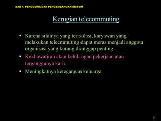 BAB 4. PENGGUNA DAN PENGEMBANGAN SISTEM




                     Kerugian telecommuting

   Karena sifatnya yang terisolasi, karyawan yang
    melakukan telecmmuting dapat meras menjadi anggota
    organisasi yang kurang dianggap penting.
   Kekhawatiran akan kehilangan pekerjaan atau
    terganggunya karir.
   Meningkatnya ketegangan keluarga




                                                         33
 