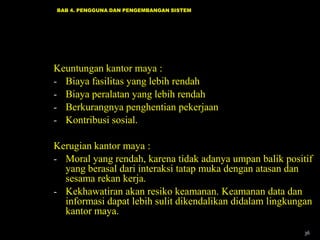 BAB 4. PENGGUNA DAN PENGEMBANGAN SISTEM




Keuntungan kantor maya :
- Biaya fasilitas yang lebih rendah
- Biaya peralatan yang lebih rendah
- Berkurangnya penghentian pekerjaan
- Kontribusi sosial.

Kerugian kantor maya :
- Moral yang rendah, karena tidak adanya umpan balik positif
  yang berasal dari interaksi tatap muka dengan atasan dan
  sesama rekan kerja.
- Kekhawatiran akan resiko keamanan. Keamanan data dan
  informasi dapat lebih sulit dikendalikan didalam lingkungan
  kantor maya.
                                                           36
 