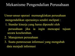 Mekanisme Pengendalian Perusahaan

Unsur-unsur operasi memungkinkan perusahaan
mengendalikan operasinya sendiri meliputi :
1. Standar kinerja yang harus dipenuhi oleh
   perusahaan jika ia ingin mencapai tujuan
  secara keseluruhan.
2. Manajemen perusahaan
3. Suatu pemrosesan informasi yang mengubah
  data menjadi informasi
 