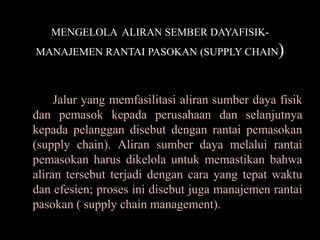 MENGELOLA ALIRAN SEMBER DAYAFISIK-
MANAJEMEN RANTAI PASOKAN (SUPPLY CHAIN           )

     Jalur yang memfasilitasi aliran sumber daya fisik
dan pemasok kepada perusahaan dan selanjutnya
kepada pelanggan disebut dengan rantai pemasokan
(supply chain). Aliran sumber daya melalui rantai
pemasokan harus dikelola untuk memastikan bahwa
aliran tersebut terjadi dengan cara yang tepat waktu
dan efesien; proses ini disebut juga manajemen rantai
pasokan ( supply chain management).
 