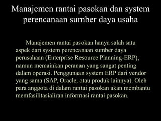 Manajemen rantai pasokan dan system
  perencanaan sumber daya usaha

     Manajemen rantai pasokan hanya salah satu
 aspek dari system perencanaan sumber daya
 perusahaan (Enterprise Resource Planning-ERP),
 namun memainkan peranan yang sangat penting
 dalam operasi. Penggunaan system ERP dari vendor
 yang sama (SAP, Oracle, atau produk lainnya). Oleh
 para anggota di dalam rantai pasokan akan membantu
 memfasilitasialiran informasi rantai pasokan.
 