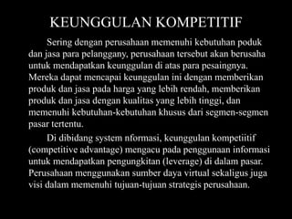 KEUNGGULAN KOMPETITIF
     Sering dengan perusahaan memenuhi kebutuhan poduk
dan jasa para pelanggany, perusahaan tersebut akan berusaha
untuk mendapatkan keunggulan di atas para pesaingnya.
Mereka dapat mencapai keunggulan ini dengan memberikan
produk dan jasa pada harga yang lebih rendah, memberikan
produk dan jasa dengan kualitas yang lebih tinggi, dan
memenuhi kebutuhan-kebutuhan khusus dari segmen-segmen
pasar tertentu.
     Di dibidang system nformasi, keunggulan kompetiitif
(competitive advantage) mengacu pada penggunaan informasi
untuk mendapatkan pengungkitan (leverage) di dalam pasar.
Perusahaan menggunakan sumber daya virtual sekaligus juga
visi dalam memenuhi tujuan-tujuan strategis perusahaan.
 