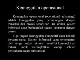 Keunggulan operasional
    Keunggulan operasional (operational advantage)
adalah keunggulan yang berhubungan dengan
transaksi dan proses sehari-hari. Di sinilah system
informasi akan berinteraksi secara langsung dengan
proses.
    Tiga tingkat keunggulan kompetitif akan bekerja
bersama-sama. System informasi yang terpengaruh
oleh ketiga tingkat ini akan memiliki kemungkinan
terbaik untuk meningkatkan kinerja sebuah
perusahaan secara substansial.
 