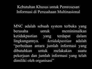 Kebutuhan Khusus untuk Pemrosesan
 Informasi di Perusahaan Multinasional


MNC adalah sebuah system terbuka yang
berusaha         untuk       meminimalkan
ketidakpastian yang terdapat dalam
lingkungannya.       ketidakpastian adalah
“perbedaan antara jumlah informasi yang
dibutuhkan     untuk     melakukan   suatu
pekerjaan dan jumlah informasi yang telah
dimiliki oleh organisasi”
 