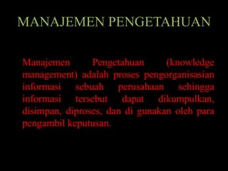 MANAJEMEN PENGETAHUAN

Manajemen       Pengetahuan      (knowledge
management) adalah proses pengorganisasian
informasi sebuah perusahaan sehingga
informasi tersebut dapat dikumpulkan,
disimpan, diproses, dan di gunakan oleh para
pengambil keputusan.
 